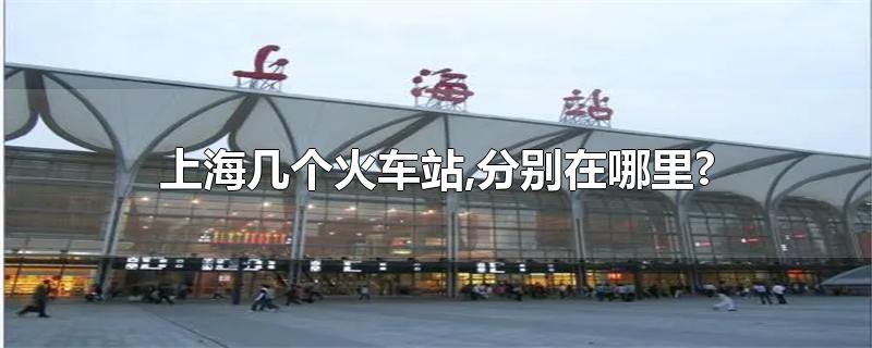 上海几个火车站,分别在哪里?-最新上海几个火车站,分别在哪里?整理解答
